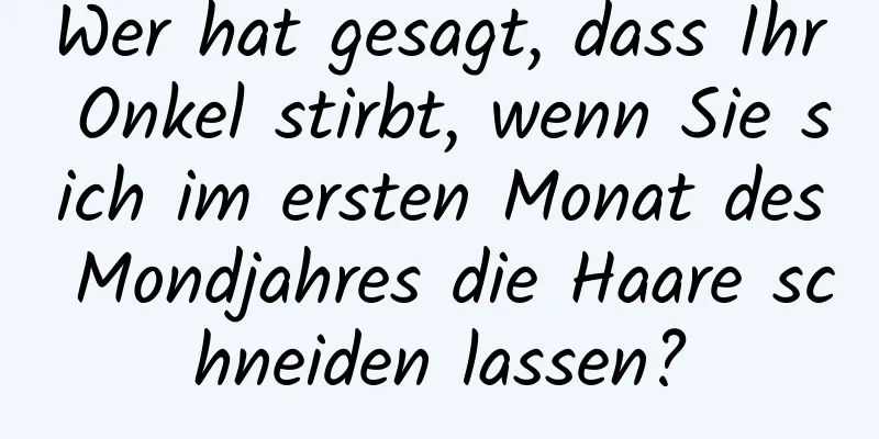 Wer hat gesagt, dass Ihr Onkel stirbt, wenn Sie sich im ersten Monat des Mondjahres die Haare schneiden lassen?