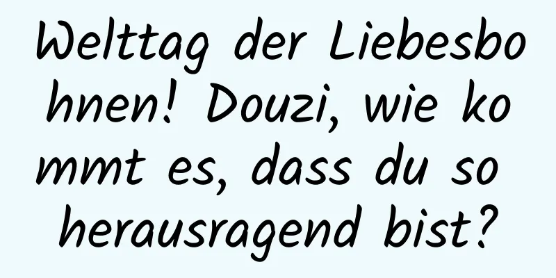 Welttag der Liebesbohnen! Douzi, wie kommt es, dass du so herausragend bist?