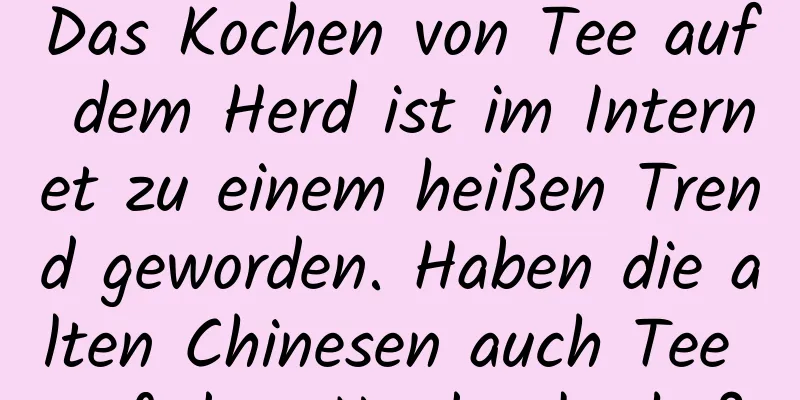 Das Kochen von Tee auf dem Herd ist im Internet zu einem heißen Trend geworden. Haben die alten Chinesen auch Tee auf dem Herd gekocht?