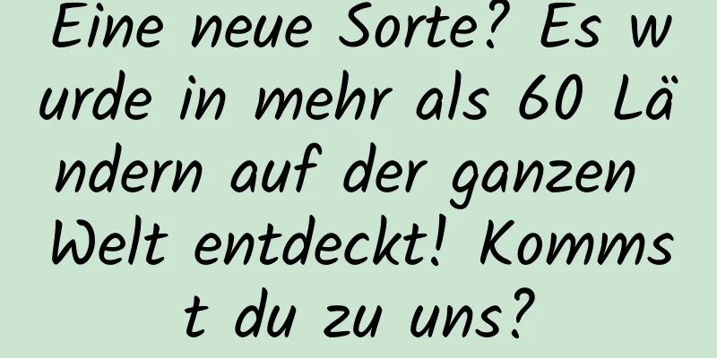 Eine neue Sorte? Es wurde in mehr als 60 Ländern auf der ganzen Welt entdeckt! Kommst du zu uns?