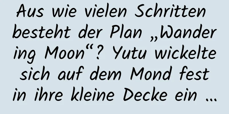 Aus wie vielen Schritten besteht der Plan „Wandering Moon“? Yutu wickelte sich auf dem Mond fest in ihre kleine Decke ein …