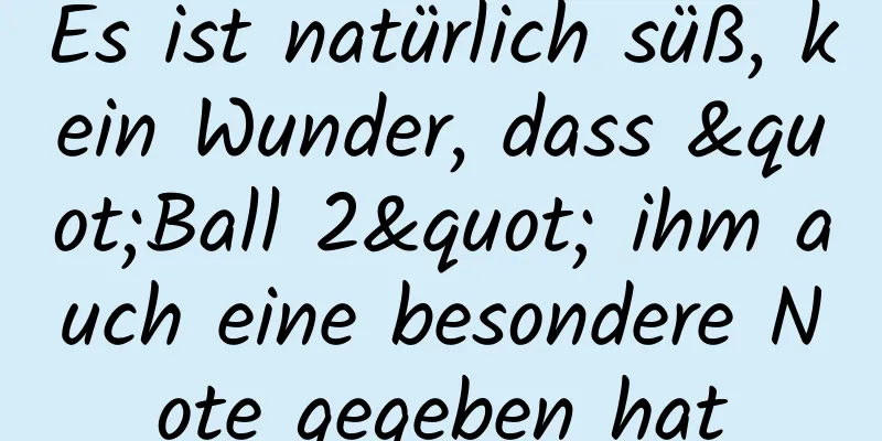 Es ist natürlich süß, kein Wunder, dass "Ball 2" ihm auch eine besondere Note gegeben hat