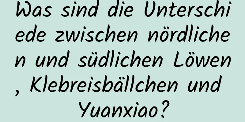 Was sind die Unterschiede zwischen nördlichen und südlichen Löwen, Klebreisbällchen und Yuanxiao?