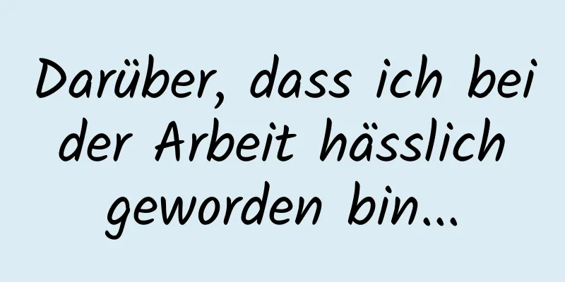 Darüber, dass ich bei der Arbeit hässlich geworden bin...
