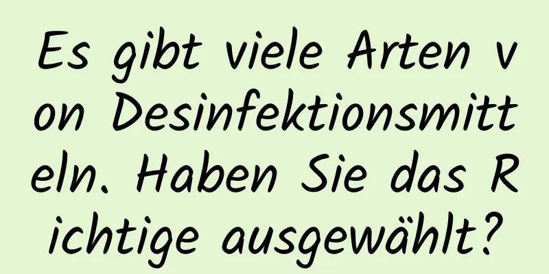 Es gibt viele Arten von Desinfektionsmitteln. Haben Sie das Richtige ausgewählt?