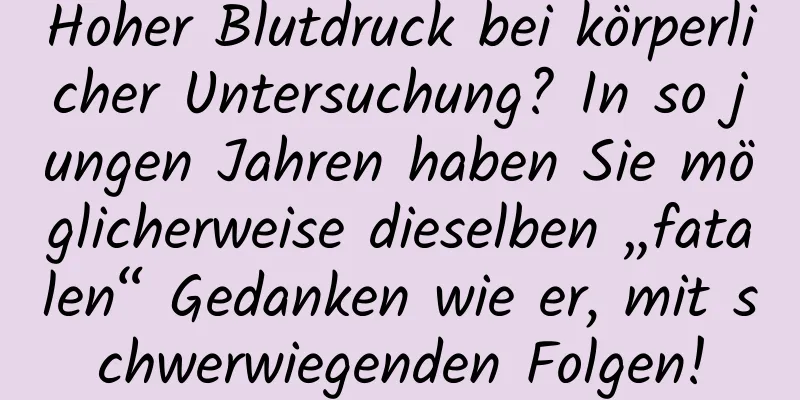Hoher Blutdruck bei körperlicher Untersuchung? In so jungen Jahren haben Sie möglicherweise dieselben „fatalen“ Gedanken wie er, mit schwerwiegenden Folgen!