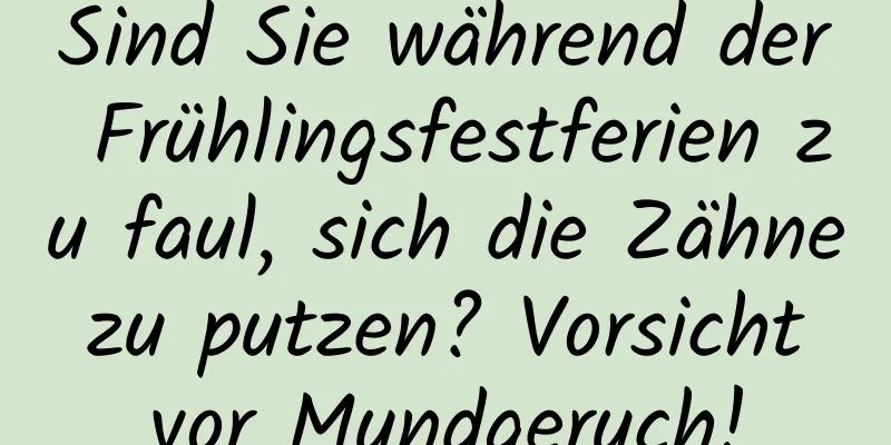 Sind Sie während der Frühlingsfestferien zu faul, sich die Zähne zu putzen? Vorsicht vor Mundgeruch!