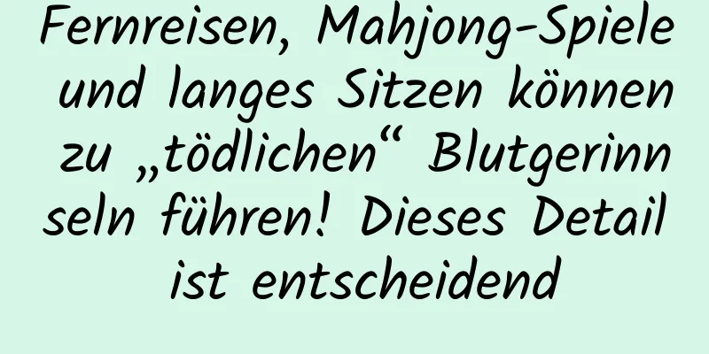 Fernreisen, Mahjong-Spiele und langes Sitzen können zu „tödlichen“ Blutgerinnseln führen! Dieses Detail ist entscheidend