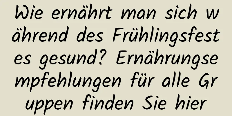 Wie ernährt man sich während des Frühlingsfestes gesund? Ernährungsempfehlungen für alle Gruppen finden Sie hier