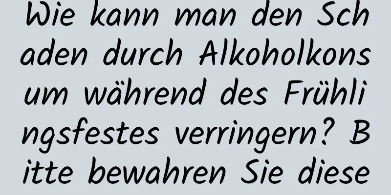 Wie kann man den Schaden durch Alkoholkonsum während des Frühlingsfestes verringern? Bitte bewahren Sie diese Anleitung auf!