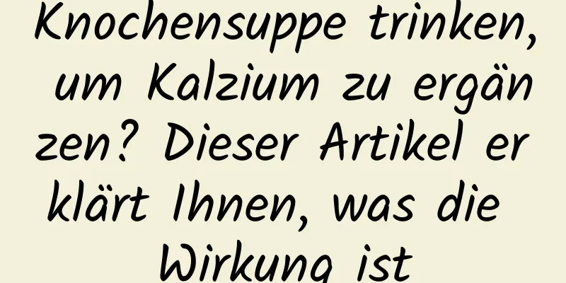 Knochensuppe trinken, um Kalzium zu ergänzen? Dieser Artikel erklärt Ihnen, was die Wirkung ist