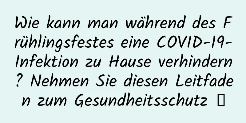 Wie kann man während des Frühlingsfestes eine COVID-19-Infektion zu Hause verhindern? Nehmen Sie diesen Leitfaden zum Gesundheitsschutz →