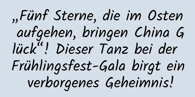 „Fünf Sterne, die im Osten aufgehen, bringen China Glück“! Dieser Tanz bei der Frühlingsfest-Gala birgt ein verborgenes Geheimnis!