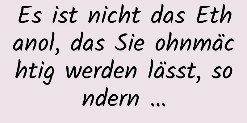 Es ist nicht das Ethanol, das Sie ohnmächtig werden lässt, sondern …
