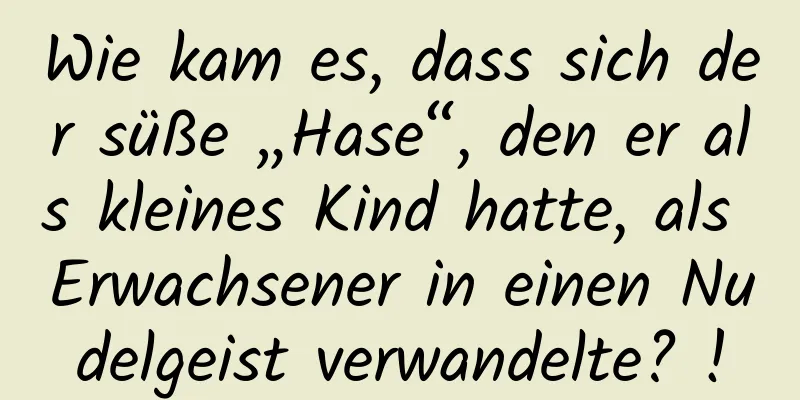 Wie kam es, dass sich der süße „Hase“, den er als kleines Kind hatte, als Erwachsener in einen Nudelgeist verwandelte? !