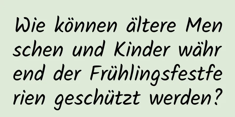 Wie können ältere Menschen und Kinder während der Frühlingsfestferien geschützt werden?