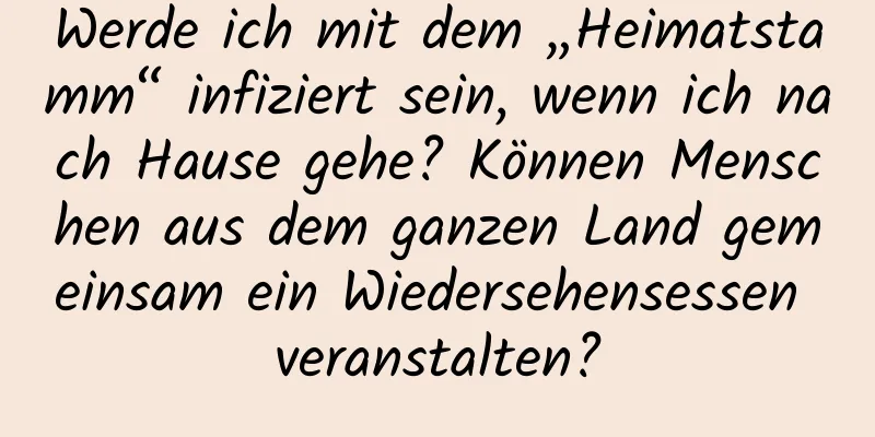 Werde ich mit dem „Heimatstamm“ infiziert sein, wenn ich nach Hause gehe? Können Menschen aus dem ganzen Land gemeinsam ein Wiedersehensessen veranstalten?