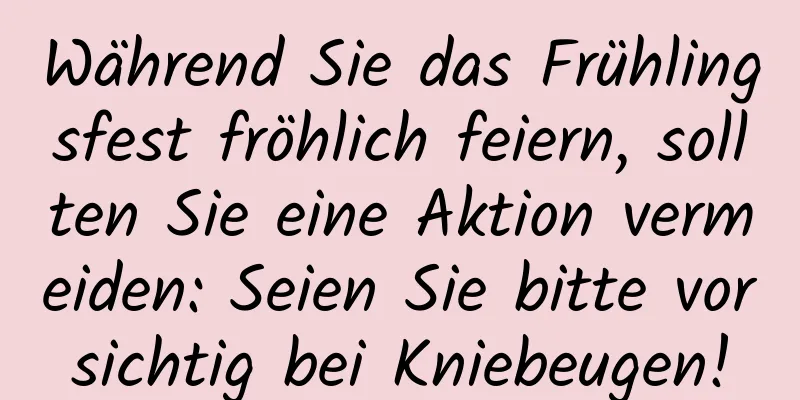 Während Sie das Frühlingsfest fröhlich feiern, sollten Sie eine Aktion vermeiden: Seien Sie bitte vorsichtig bei Kniebeugen!