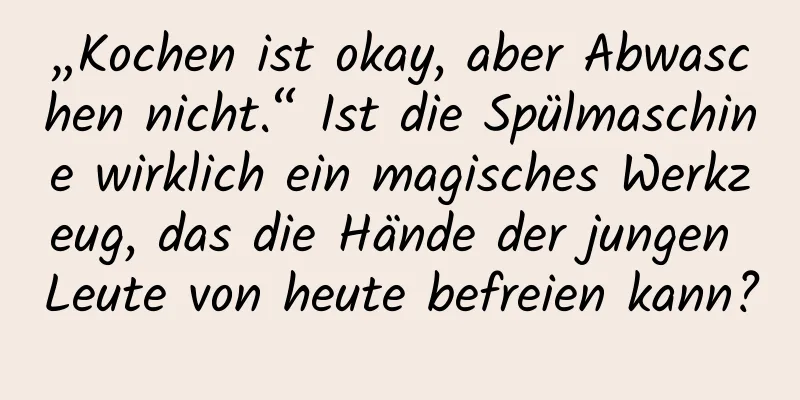 „Kochen ist okay, aber Abwaschen nicht.“ Ist die Spülmaschine wirklich ein magisches Werkzeug, das die Hände der jungen Leute von heute befreien kann?