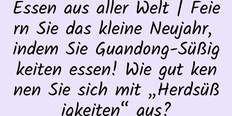 Essen aus aller Welt | Feiern Sie das kleine Neujahr, indem Sie Guandong-Süßigkeiten essen! Wie gut kennen Sie sich mit „Herdsüßigkeiten“ aus?