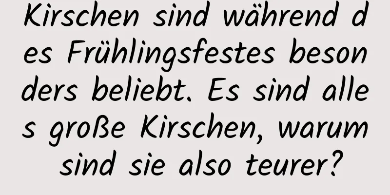 Kirschen sind während des Frühlingsfestes besonders beliebt. Es sind alles große Kirschen, warum sind sie also teurer?