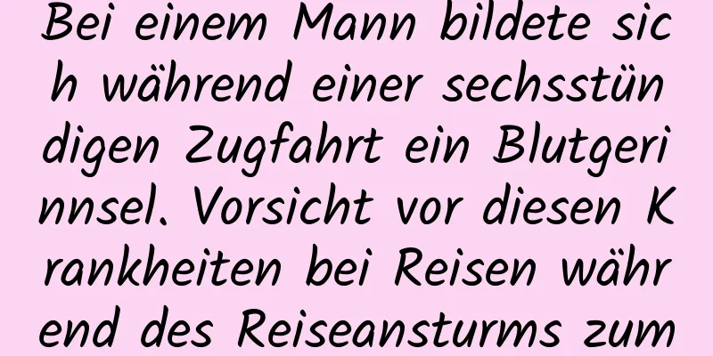 Bei einem Mann bildete sich während einer sechsstündigen Zugfahrt ein Blutgerinnsel. Vorsicht vor diesen Krankheiten bei Reisen während des Reiseansturms zum Frühlingsfest