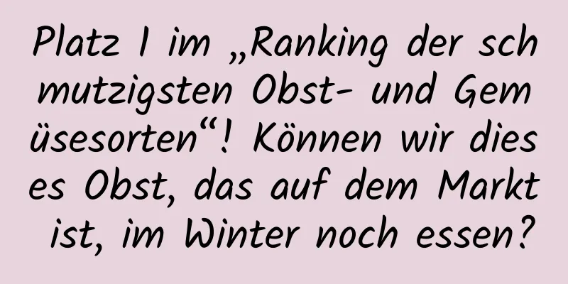 Platz 1 im „Ranking der schmutzigsten Obst- und Gemüsesorten“! Können wir dieses Obst, das auf dem Markt ist, im Winter noch essen?