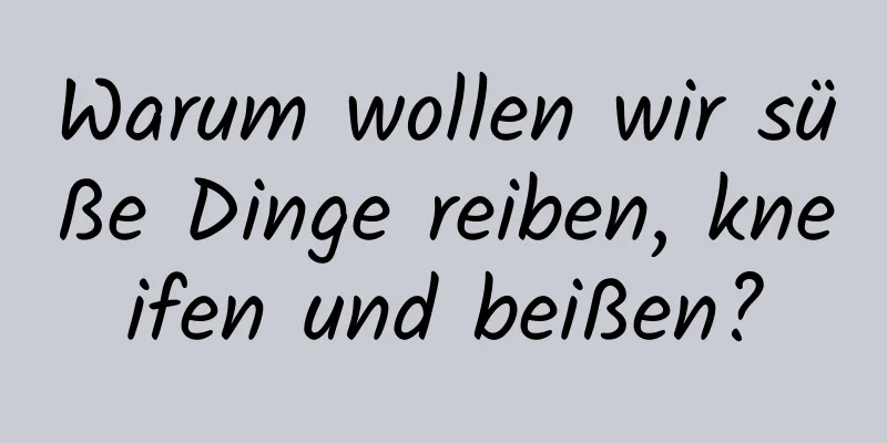 Warum wollen wir süße Dinge reiben, kneifen und beißen?