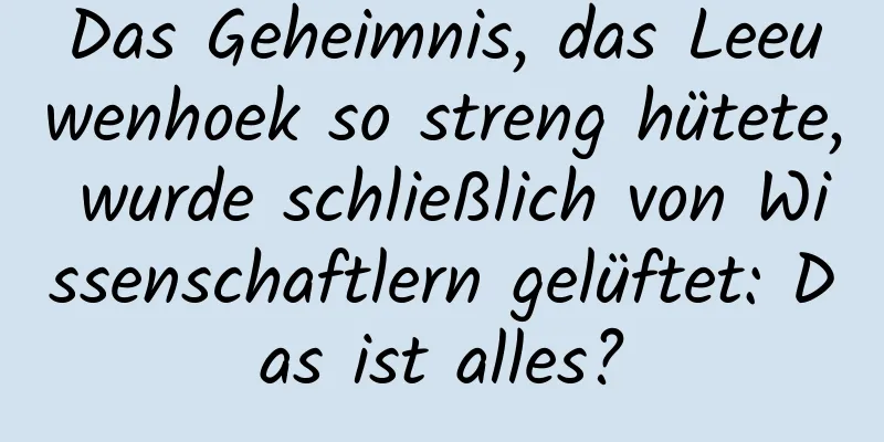 Das Geheimnis, das Leeuwenhoek so streng hütete, wurde schließlich von Wissenschaftlern gelüftet: Das ist alles?