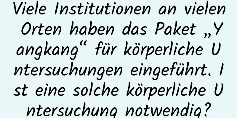Viele Institutionen an vielen Orten haben das Paket „Yangkang“ für körperliche Untersuchungen eingeführt. Ist eine solche körperliche Untersuchung notwendig?