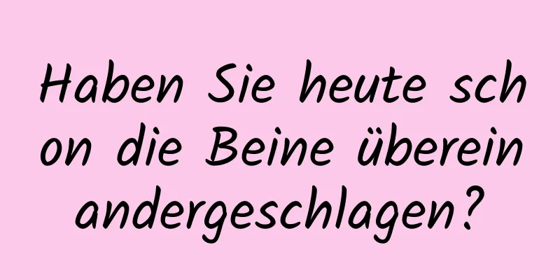 Haben Sie heute schon die Beine übereinandergeschlagen?