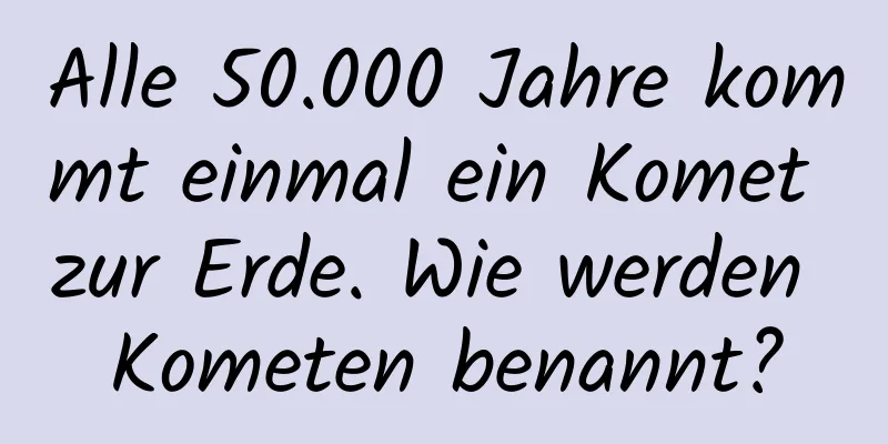Alle 50.000 Jahre kommt einmal ein Komet zur Erde. Wie werden Kometen benannt?