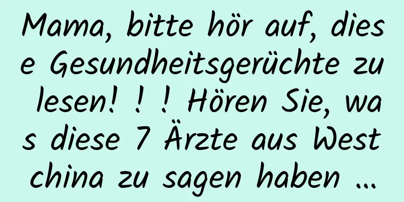 Mama, bitte hör auf, diese Gesundheitsgerüchte zu lesen! ! ! Hören Sie, was diese 7 Ärzte aus Westchina zu sagen haben …