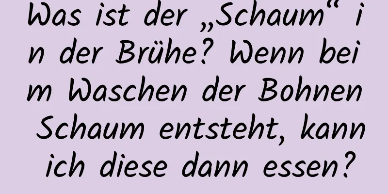 Was ist der „Schaum“ in der Brühe? Wenn beim Waschen der Bohnen Schaum entsteht, kann ich diese dann essen?
