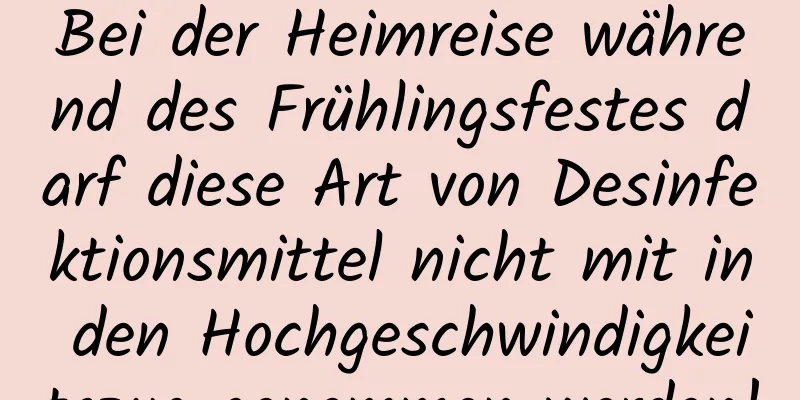 Bei der Heimreise während des Frühlingsfestes darf diese Art von Desinfektionsmittel nicht mit in den Hochgeschwindigkeitszug genommen werden!