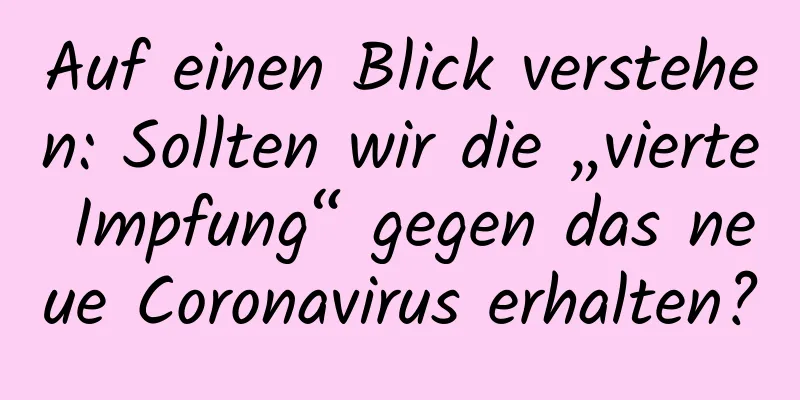 Auf einen Blick verstehen: Sollten wir die „vierte Impfung“ gegen das neue Coronavirus erhalten?