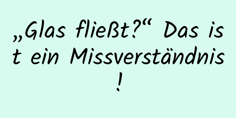„Glas fließt?“ Das ist ein Missverständnis!
