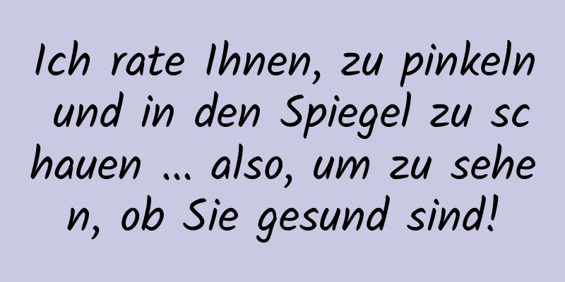 Ich rate Ihnen, zu pinkeln und in den Spiegel zu schauen ... also, um zu sehen, ob Sie gesund sind!