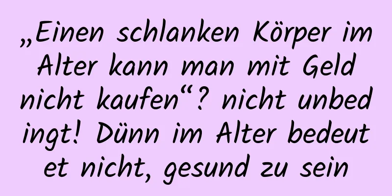 „Einen schlanken Körper im Alter kann man mit Geld nicht kaufen“? nicht unbedingt! Dünn im Alter bedeutet nicht, gesund zu sein