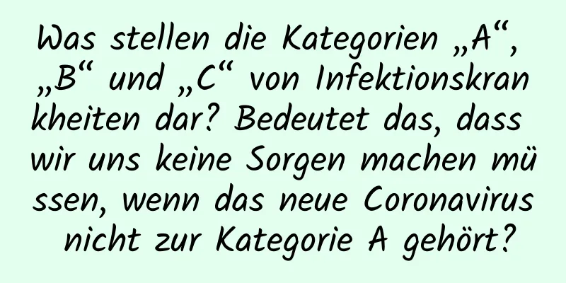 Was stellen die Kategorien „A“, „B“ und „C“ von Infektionskrankheiten dar? Bedeutet das, dass wir uns keine Sorgen machen müssen, wenn das neue Coronavirus nicht zur Kategorie A gehört?