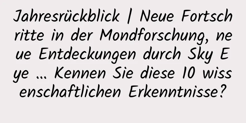 Jahresrückblick | Neue Fortschritte in der Mondforschung, neue Entdeckungen durch Sky Eye … Kennen Sie diese 10 wissenschaftlichen Erkenntnisse?
