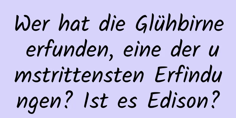 Wer hat die Glühbirne erfunden, eine der umstrittensten Erfindungen? Ist es Edison?