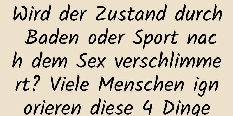 Wird der Zustand durch Baden oder Sport nach dem Sex verschlimmert? Viele Menschen ignorieren diese 4 Dinge