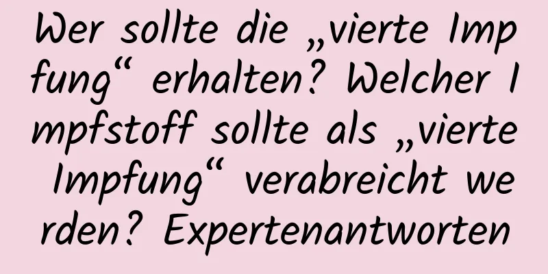 Wer sollte die „vierte Impfung“ erhalten? Welcher Impfstoff sollte als „vierte Impfung“ verabreicht werden? Expertenantworten