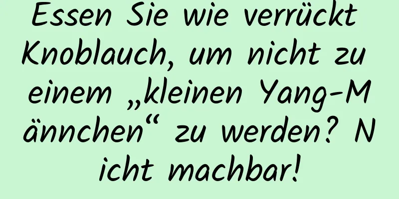 Essen Sie wie verrückt Knoblauch, um nicht zu einem „kleinen Yang-Männchen“ zu werden? Nicht machbar!