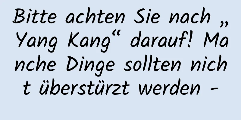 Bitte achten Sie nach „Yang Kang“ darauf! Manche Dinge sollten nicht überstürzt werden -