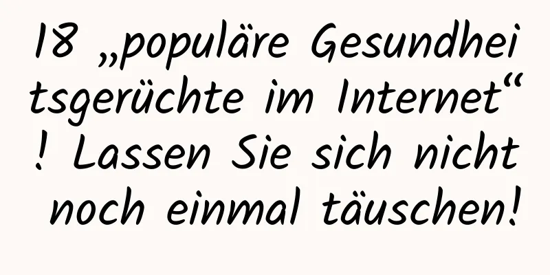18 „populäre Gesundheitsgerüchte im Internet“! Lassen Sie sich nicht noch einmal täuschen!