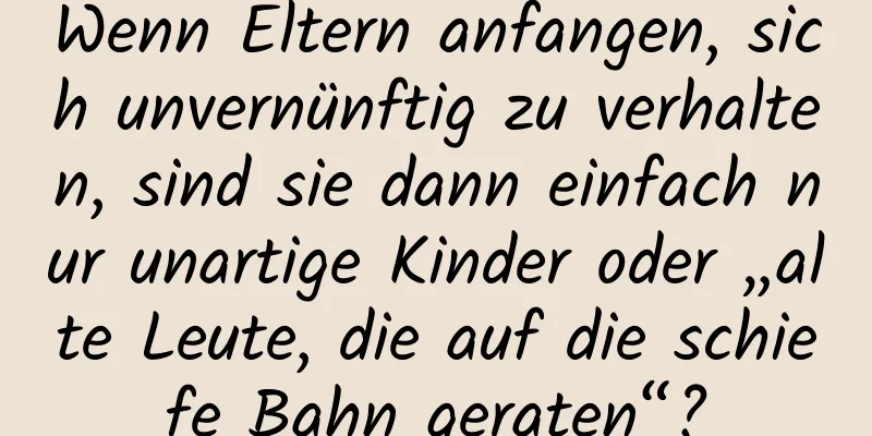 Wenn Eltern anfangen, sich unvernünftig zu verhalten, sind sie dann einfach nur unartige Kinder oder „alte Leute, die auf die schiefe Bahn geraten“?