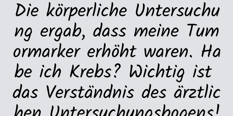 Die körperliche Untersuchung ergab, dass meine Tumormarker erhöht waren. Habe ich Krebs? Wichtig ist das Verständnis des ärztlichen Untersuchungsbogens!