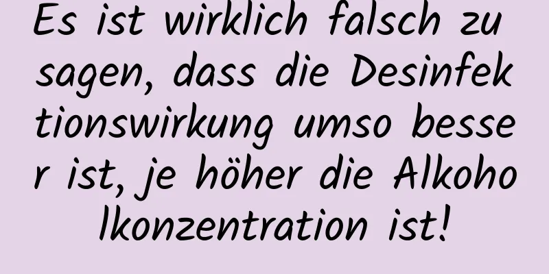 Es ist wirklich falsch zu sagen, dass die Desinfektionswirkung umso besser ist, je höher die Alkoholkonzentration ist!
